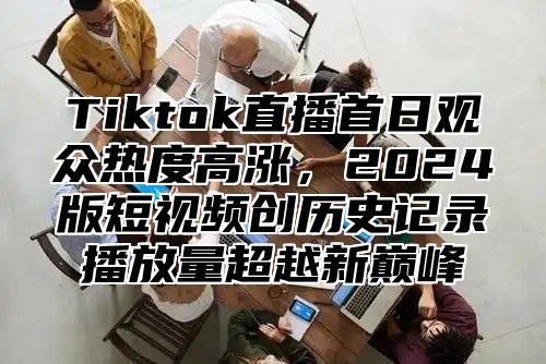 Tiktok直播首日观众热度高涨，2025版短视频创历史记录播放量超越新巅峰