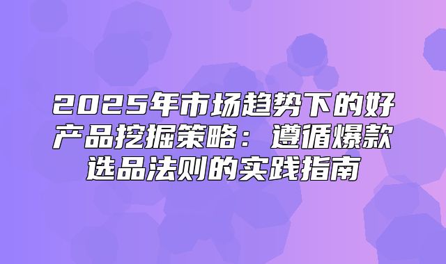 2025年市场趋势下的好产品挖掘策略：遵循爆款选品法则的实践指南