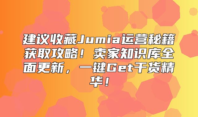 建议收藏Jumia运营秘籍获取攻略！卖家知识库全面更新，一键Get干货精华！