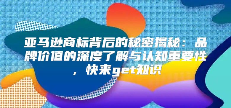 亚马逊商标背后的秘密揭秘：品牌价值的深度了解与认知重要性，快来get知识