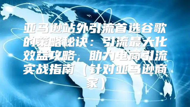 亚马逊站外引流首选谷歌的策略秘诀：引流最大化效益攻略，助力电商引流实战指南针对亚马逊商家