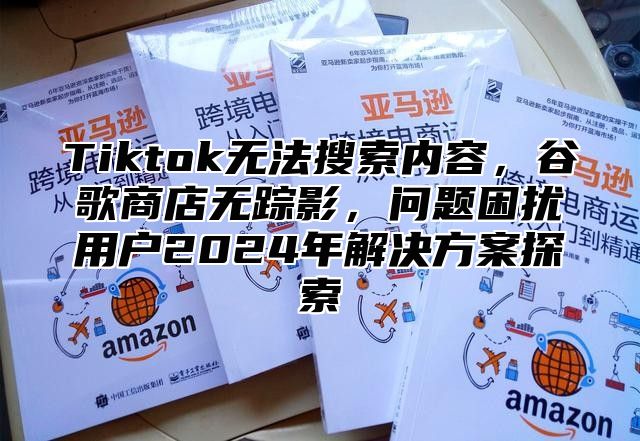 Tiktok无法搜索内容，谷歌商店无踪影，问题困扰用户2025年解决方案探索