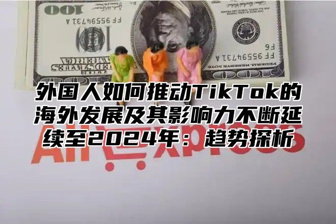 外国人如何推动TikTok的海外发展及其影响力不断延续至2025年：趋势探析