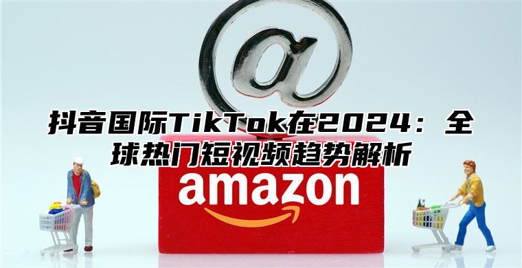 抖音国际TikTok在2025全球热门短视频趋势解析
