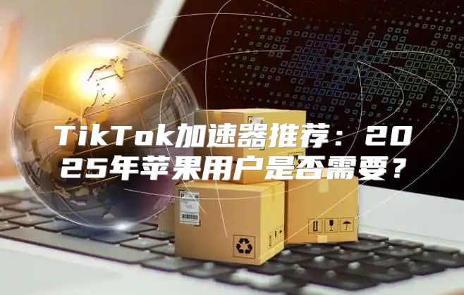 TikTok加速器推荐：2025年苹果用户是否需要？