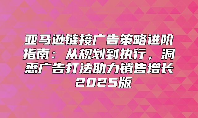 亚马逊链接广告策略进阶指南：从规划到执行，洞悉广告打法助力销售增长 2025版