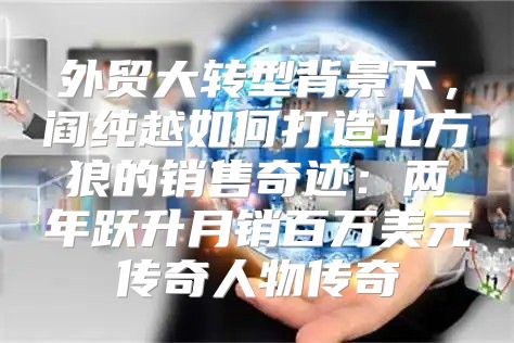 外贸大转型背景下，阎纯越如何打造北方狼的销售奇迹：两年跃升月销百万美元传奇人物传奇
