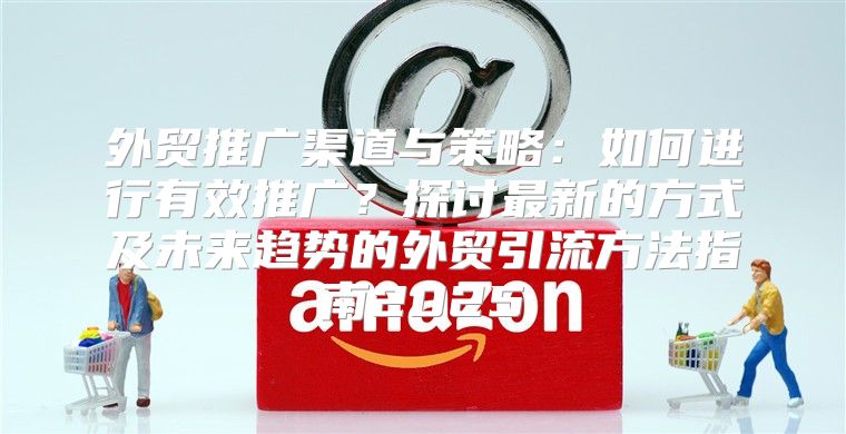 外贸推广渠道与策略：如何进行有效推广？探讨最新的方式及未来趋势的外贸引流方法指南2025