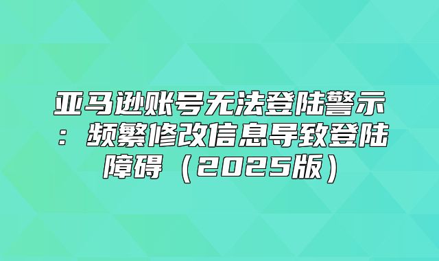 亚马逊账号无法登陆警示：频繁修改信息导致登陆障碍2025版