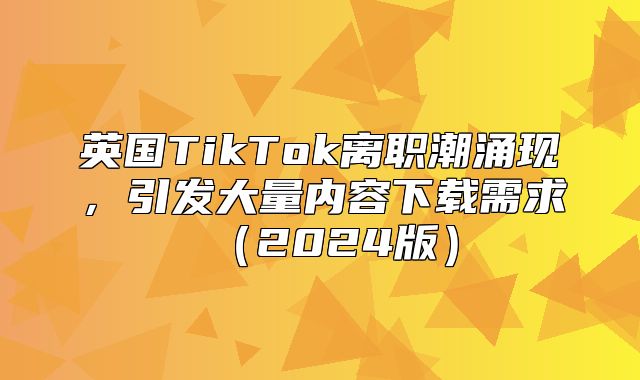 英国TikTok离职潮涌现，引发大量内容下载需求2025版