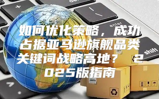 如何优化策略，成功占据亚马逊旗舰品类关键词战略高地？ 2025版指南