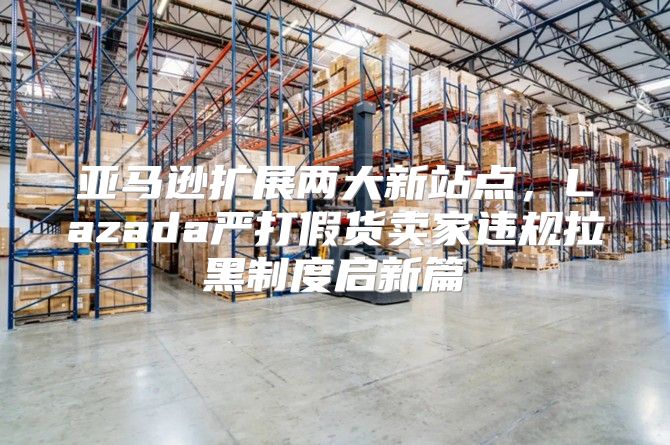 亚马逊扩展两大新站点，Lazada严打假货卖家违规拉黑制度启新篇