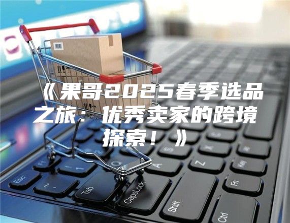 果哥2025春季选品之旅：优秀卖家的跨境探索！