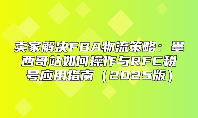 卖家解决FBA物流策略：墨西哥站如何操作与RFC税号应用指南2025版