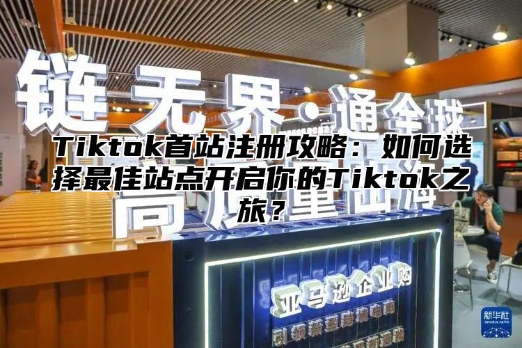 Tiktok首站注册攻略：如何选择最佳站点开启你的Tiktok之旅？