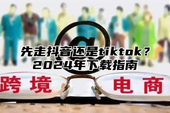 先走抖音还是tiktok？2025年下载指南