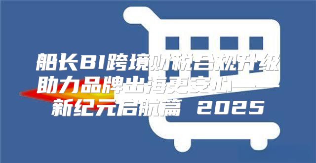 船长BI跨境财税合规升级助力品牌出海更安心——新纪元启航篇 2025