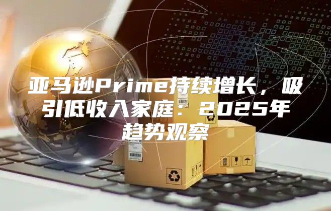 亚马逊Prime持续增长，吸引低收入家庭：2025年趋势观察