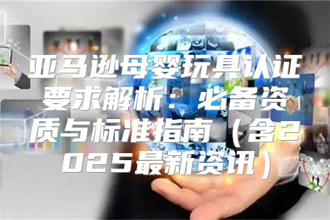 亚马逊母婴玩具认证要求解析：必备资质与标准指南含2025最新资讯