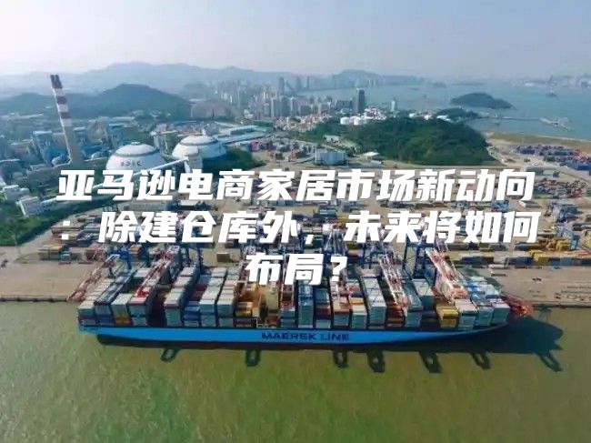 亚马逊电商家居市场新动向：除建仓库外，未来将如何布局？