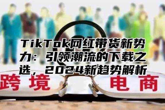 TikTok网红带货新势力：引领潮流的下载之选，2025新趋势解析