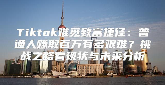 Tiktok难觅致富捷径：普通人赚取百万有多艰难？挑战之路看现状与未来分析