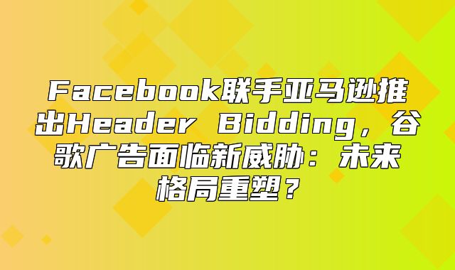Facebook联手亚马逊推出Header Bidding，谷歌广告面临新威胁：未来格局重塑？
