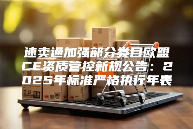 速卖通加强部分类目欧盟CE资质管控新规公告：2025年标准严格执行年表