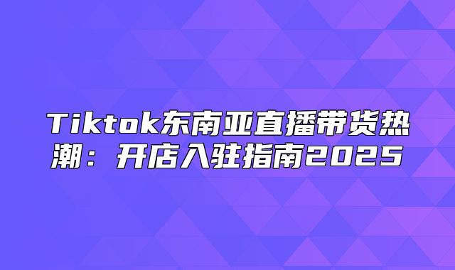 Tiktok东南亚直播带货热潮：开店入驻指南2025