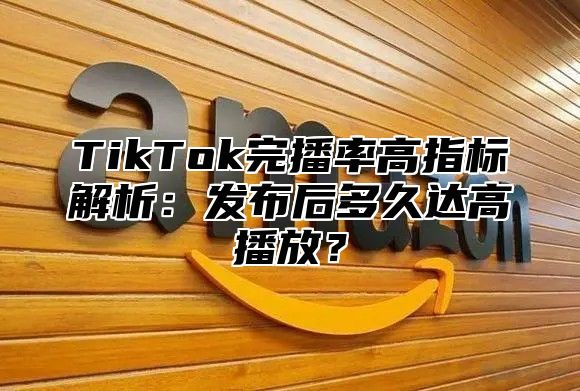 TikTok完播率高指标解析：发布后多久达高播放？