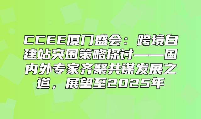 CCEE厦门盛会：跨境自建站突围策略探讨——国内外专家齐聚共谋发展之道，展望至2025年