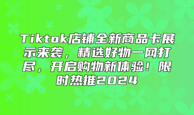 Tiktok店铺全新商品卡展示来袭，精选好物一网打尽，开启购物新体验！限时热推2025