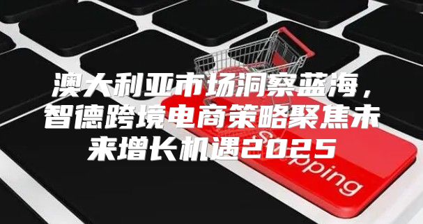 澳大利亚市场洞察蓝海，智德跨境电商策略聚焦未来增长机遇2025