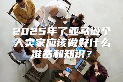 2025年了亚马逊个人卖家应该做好什么准备和知识？