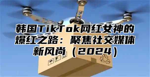 韩国TikTok网红女神的爆红之路：聚焦社交媒体新风尚2025