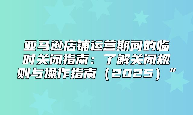 亚马逊店铺运营期间的临时关闭指南：了解关闭规则与操作指南2025”