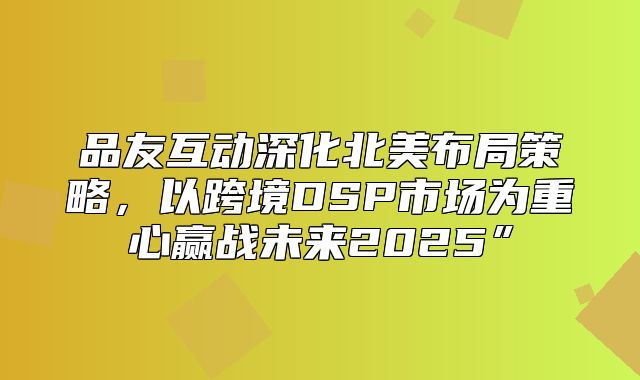 品友互动深化北美布局策略，以跨境DSP市场为重心赢战未来2025”