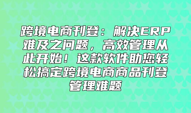跨境电商刊登：解决ERP难及之问题，高效管理从此开始！这款软件助您轻松搞定跨境电商商品刊登管理难题