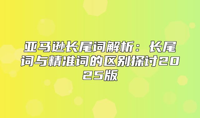亚马逊长尾词解析：长尾词与精准词的区别探讨2025版