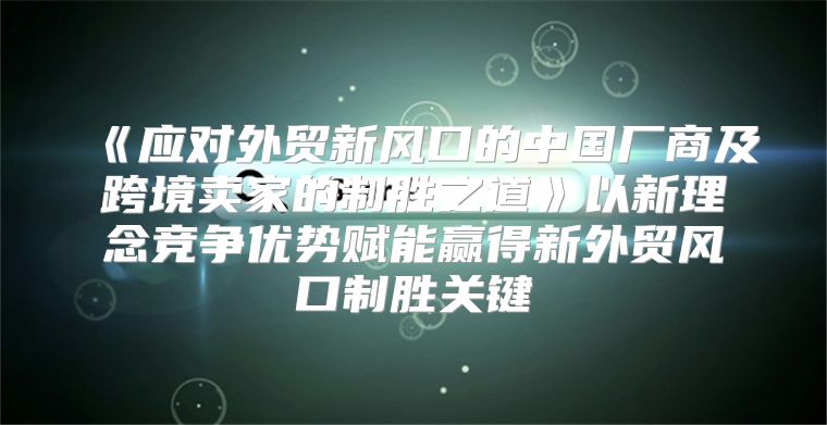 应对外贸新风口的中国厂商及跨境卖家的制胜之道以新理念竞争优势赋能赢得新外贸风口制胜关键