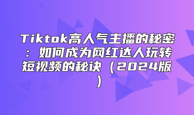 Tiktok高人气主播的秘密：如何成为网红达人玩转短视频的秘诀2025版