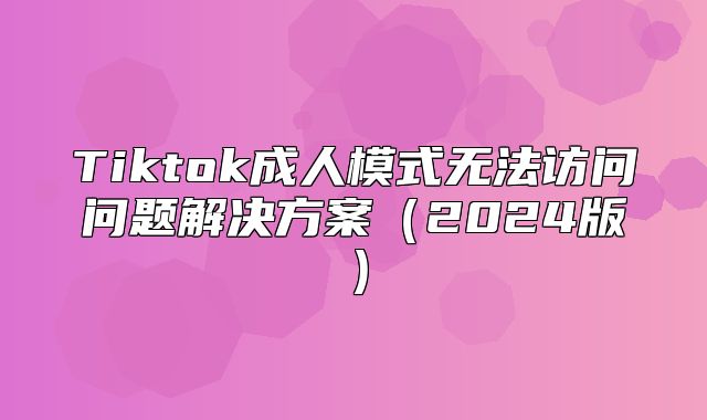 Tiktok成人模式无法访问问题解决方案2025版