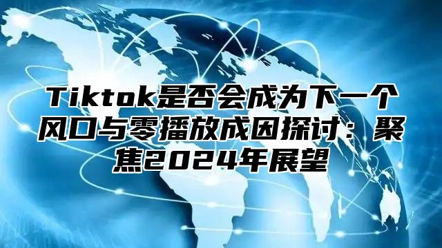 Tiktok是否会成为下一个风口与零播放成因探讨：聚焦2025年展望