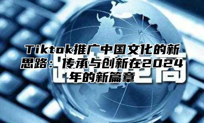 Tiktok推广中国文化的新思路：传承与创新在2025年的新篇章