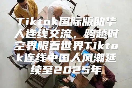 Tiktok国际版助华人连线交流，跨越时空界限看世界Tiktok连线中国人风潮延续至2025年