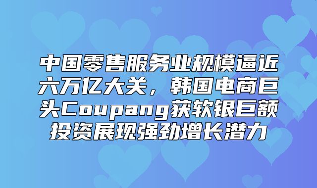 中国零售服务业规模逼近六万亿大关，韩国电商巨头Coupang获软银巨额投资展现强劲增长潜力