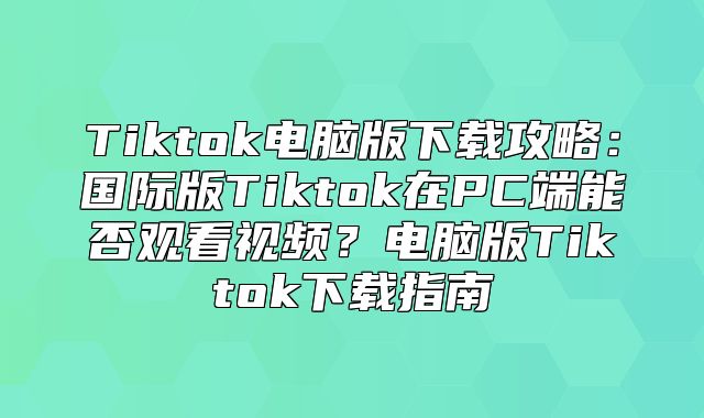 Tiktok电脑版下载攻略：国际版Tiktok在PC端能否观看视频？电脑版Tiktok下载指南