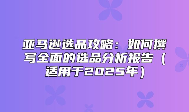 亚马逊选品攻略：如何撰写全面的选品分析报告适用于2025年
