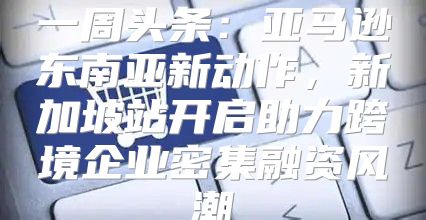 一周头条：亚马逊东南亚新动作，新加坡站开启助力跨境企业密集融资风潮