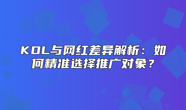 KOL与网红差异解析：如何精准选择推广对象？